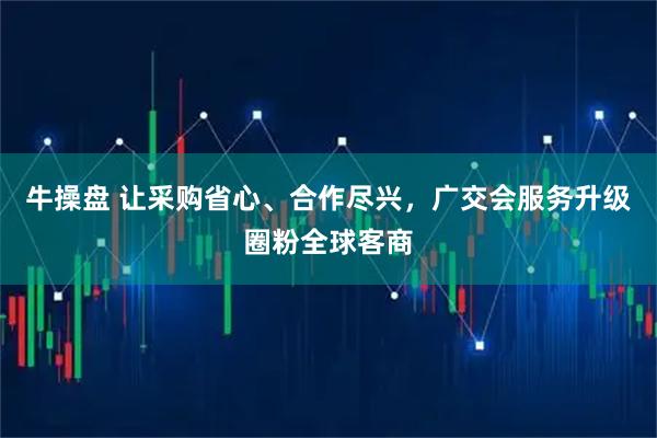 牛操盘 让采购省心、合作尽兴，广交会服务升级圈粉全球客商